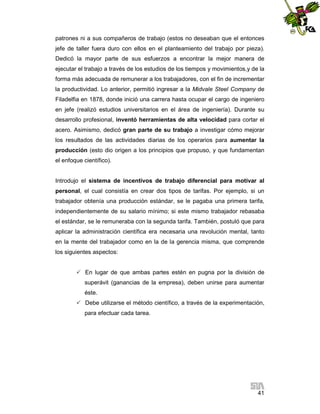 patrones ni a sus compañeros de trabajo (estos no deseaban que el entonces
jefe de taller fuera duro con ellos en el planteamiento del trabajo por pieza).
Dedicó la mayor parte de sus esfuerzos a encontrar la mejor manera de
ejecutar el trabajo a través de los estudios de los tiempos y movimientos,y de la
forma más adecuada de remunerar a los trabajadores, con el fin de incrementar
la productividad. Lo anterior, permitió ingresar a la Midvale Steel Company de
Filadelfia en 1878, donde inició una carrera hasta ocupar el cargo de ingeniero
en jefe (realizó estudios universitarios en el área de ingeniería). Durante su
desarrollo profesional, inventó herramientas de alta velocidad para cortar el
acero. Asimismo, dedicó gran parte de su trabajo a investigar cómo mejorar
los resultados de las actividades diarias de los operarios para aumentar la
producción (esto dio origen a los principios que propuso, y que fundamentan
el enfoque científico).

Introdujo el sistema de incentivos de trabajo diferencial para motivar al
personal, el cual consistía en crear dos tipos de tarifas. Por ejemplo, si un
trabajador obtenía una producción estándar, se le pagaba una primera tarifa,
independientemente de su salario mínimo; si este mismo trabajador rebasaba
el estándar, se le remuneraba con la segunda tarifa. También, postuló que para
aplicar la administración científica era necesaria una revolución mental, tanto
en la mente del trabajador como en la de la gerencia misma, que comprende
los siguientes aspectos:
 En lugar de que ambas partes estén en pugna por la división de
superávit (ganancias de la empresa), deben unirse para aumentar
éste.
 Debe utilizarse el método científico, a través de la experimentación,
para efectuar cada tarea.

41

 