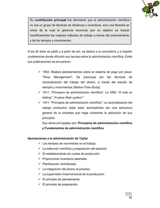 Su contribución principal fue demostrar que la administración científica
no era un grupo de técnicas de eficiencia o incentivos, sino una filosofía en
virtud de la cual la gerencia reconoce que su objetivo es buscar
científicamente los mejores métodos de trabajo a través del entrenamiento
y de los tiempos y movimientos.

A los 45 años se jubiló y a partir de ahí, se dedicó a la consultoría y a impartir
conferencias donde difundió sus teorías sobre la administración científica. Entre
sus publicaciones se encuentran:
 1903: Realiza planteamientos sobre el sistema de pago por pieza,
"Shop

Management".

Se

preocupa

por

las

técnicas

de

racionalización del trabajo del obrero, a través del estudio de
tiempos y movimientos (Motion-Time-Study).
 1911: "Principios de administración científica". La 1895: "A note on
belting", "A piece Rate system."
 1911: "Principios de administración científica". La racionalización del
trabajo productivo debe estar acompañada por una estructura
general de la empresa que haga coherente la aplicación de sus
principios.
Sus obras principales son: Principios de administración científica
y Fundamentos de administración científica.

Aportaciones a la administración de Taylor
 Los tiempos de movimiento en el trabajo.
 La selección científica y preparación del operario.
 El establecimiento de cuotas de producción.
 Proporcionar incentivos salariales.
 Planificación centralizada.
 La integración del obrero al proceso.
 La supervisión línea-funcional de la producción.
 El principio de planeamiento.
 El principio de preparación.

42

 