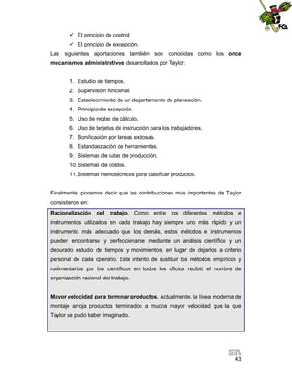  El principio de control.
 El principio de excepción.
Las siguientes aportaciones también son conocidas como los once
mecanismos administrativos desarrollados por Taylor:

1. Estudio de tiempos.
2. Supervisión funcional.
3. Establecimiento de un departamento de planeación.
4. Principio de excepción.
5. Uso de reglas de cálculo.
6. Uso de tarjetas de instrucción para los trabajadores.
7. Bonificación por tareas exitosas.
8. Estandarización de herramientas.
9. Sistemas de rutas de producción.
10. Sistemas de costos.
11. Sistemas nemotécnicos para clasificar productos.

Finalmente, podemos decir que las contribuciones más importantes de Taylor
consistieron en:
Racionalización del trabajo. Como entre los diferentes métodos e
instrumentos utilizados en cada trabajo hay siempre uno más rápido y un
instrumento más adecuado que los demás, estos métodos e instrumentos
pueden encontrarse y perfeccionarse mediante un análisis científico y un
depurado estudio de tiempos y movimientos, en lugar de dejarlos a criterio
personal de cada operario. Este intento de sustituir los métodos empíricos y
rudimentarios por los científicos en todos los oficios recibió el nombre de
organización racional del trabajo.

Mayor velocidad para terminar productos. Actualmente, la línea moderna de
montaje arroja productos terminados a mucha mayor velocidad que la que
Taylor se pudo haber imaginado.

43

 