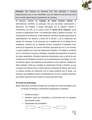 Técnicas. Sus técnicas de eficiencia han sido aplicadas a muchas
organizaciones que no son industriales, que van desde los servicios del ramo
de la comida rápida hasta la capacitación de cirujanos.
Al

respecto, también los

trabajos

de

Taylor

tuvieron

críticas:

la

administración científica, se preocupó más por las tareas (organización y
ejecución), los trabajos y cargos efectuados por el operario (tiempo y
movimiento), por ello, se le conoce como la "teoría de la máquina", pues
concibe la organización como "una distribución rígida y estática de piezas". En
la búsqueda de la eficiencia, la administración científica buscaba arduamente la
especialización del operario a través de la división y de la subdivisión del
trabajo, sin embargo, no se preocupó por la satisfacción en el trabajo de los
empleados, violando así, su dignidad humana. Consideró al empleado como
parte de la maquinaria, de manera individual, ignorando que es un ser humano
y social (cuestión por la que fue fuertemente criticado). A la fatiga la consideró
como un fenómeno muscular y fisiológico, estudiado principalmente a través de
los datos estadísticos. Estudios posteriores demostraron que su teoría de que
la eficiencia administrativa aumenta con la especialización del trabajo, no tuvo
fundamento alguno. Sus métodos se consideraron como empíricos, basados en
datos aislados. Omite por completo la organización formal e informal, ya que
considera a la misma como un ente social con interacción al interior, pero como
un sistema cerrado sin interacción con el medio ambiente que le rodea. Los
principios que estableció fueron considerados por él como verdades absolutas
que debían aplicarse como recetas de cocina para tener éxito.

Actividad de aprendizaje
A.3.2. Selecciona una tarea principal que se realiza en tu área de trabajo y haz
un estudio de tiempos y movimientos (observación y medición):


Identifica la tarea.



Identifica todas las actividades y movimientos que se requieran
para llevarla a cabo.



Esquematiza las actividades.

44

 