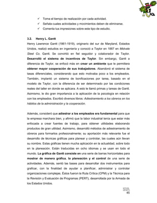 


Señala cuales actividades y movimientos deben de eliminarse.



3.2.

Toma el tiempo de realización por cada actividad.

Comenta tus impresiones sobre este tipo de estudio.

Henry L. Gantt

Henry Lawrence Gantt (1861-1919), originario del sur de Maryland, Estados
Unidos, realizó estudios en ingeniería y conoció a Taylor en 1887 en Midvale
Steel Co. Gantt. Se convirtió en fiel seguidor y colaborador de Taylor.
Desarrolló el sistema de incentivos de Taylor. Sin embargo, Gantt a
diferencia de Taylor, se enfocó más en crear un ambiente que le permitiera
obtener mayor cooperación de sus trabajadores. Abandonó el sistema de
tasas diferenciales, considerando que esto motivaba poco a los empleados.
También, implantó un sistema de bonificaciones por tarea, basado en el
modelo de Taylor, con la diferencia de ser determinado por las condiciones
reales del taller en donde se aplicara. A esto le llamó primas y tareas de Gantt.
Asimismo, le dio gran importancia a la aplicación de la psicología en relación
con los empleados. Escribió diversos libros: Adiestramiento a los obreros en los
hábitos de la administración y la cooperación.

Además, consideró que adiestrar a los empleados era fundamental para que
la empresa marchara bien, y afirmó que la labor industrial tenía que estar más
enfocada a crear fuentes de trabajo, para obtener utilidades elaborando
productos de gran utilidad. Asimismo, desarrolló métodos de adiestramiento de
obreros para formarlos profesionalmente; su aportación más relevante fue el
desarrollo de técnicas gráficas para planear y controlar, las cuales aún llevan
su nombre. Estas gráficas tienen mucha aplicación en la actualidad, sobre todo
en la planeación. Están traducidas en ocho idiomas y se usan en todo el
mundo. La gráfica de Gantt consiste en una serie de barras horizontales para
mostrar de manera gráfica, la planeación y el control de una serie de
actividades. Además, sentó las bases para desarrollar dos instrumentos para
graficar, con la finalidad de ayudar a planificar, administrar y controlar
organizaciones complejas. Éstos fueron la Ruta Crítica (CPM) y la Técnica para
la Revisión y Evaluación de Programas (PERT), desarrollada por la Armada de
los Estados Unidos.
45

 