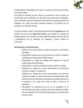 la fatiga estaban entrelazados, por lo que, con cada movimiento que eliminaban
se reducía la fatiga.
Con ayuda de cámaras de cine trataron de encontrar el menor número de
movimientos para la realización de cada tarea que emprendiera el trabajador.
Ellos consideraron que con el estudio de movimientos se mejoraría el ánimo del
trabajador, así, como una buena impresión respecto a la gerencia que se
ocupaba por el bienestar de éste.

Con todo lo anterior, Lillian y Frank Gilbreth desarrollaron la ergonomía, la cual
también se conoce como ingeniería humana, que consiste en el estudio de
métodos eficaces que combinan lo mejor posible los aspectos humanos (físicos
y psicológicos) con las máquinas, los materiales y demás medios de
producción.

Aportaciones a la administración
 Utilizaron el cine para analizar y mejorar secuencias y movimientos
del trabajo.
 Desarrollaron estudios de micromovimientos con base en therblig´s
(símbolos para representar el trabajo manual).
 Desarrollaron un código de símbolos para diagramar el flujo de
análisis del proceso del trabajo.
 Desarrollaron un sistema de lista blanca para calificar el método.
 Elaboraron un modelo de la labor administrativa, que denominó
“proceso de trabajo” Lo explica así:
Elaboraron un modelo de la labor administrativa, que denominó
“proceso de trabajo”, en donde comenta que la Administración debe
basarse en los acontecimientos del pasado, para poder organizar en
el presente y así, poder mirar hacia el futuro a través de la
planeación.
 Demostraron la importancia del uso de la estadística en la
administración para lograr la mejora continua del método de trabajo,
que en la década de los ochenta del siglo pasado se presentó como
una idea nueva.

48

 