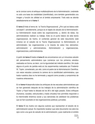 se le conoce como el enfoque multidisciplinario de la Administración, creándole
no solo una base de credibilidad (cientificidad), sino también generándole una
imagen y función de utilidad en el ámbito empresarial. Todo esto se aborda
detalladamente en el tema 1.

El tema 2 trata el tema de la Teoría Organizacional. ¿Por qué es básico este
concepto?, sencillamente, porque es el objeto de estudio de la Administración.
La Administración recae sobre las organizaciones, y, dentro de éstas, los
administradores realizan su trabajo. Este es el punto básico de esta teoría
organizacional, de hecho, el contenido general de este documento está
inmerso en el estudio de la Teoría Organizacional: la Administración, el
administrador, las organizaciones y la mezcla de estos tres elementos:
administración

y

administradores,

Administración

y

organizaciones,

organizaciones y administradores.

A partir del tema 3 hasta el tema 6 nos encontramos con un minucioso estudio
del pensamiento administrativo que comienza con los primeros estudios
realizados en forma, es decir, con la rigurosidad del método científico. Sin duda
alguna el punto de partida está en los experimentos realizados por Frederick
W. Taylor, considerado, por ello, como el padre de la Administración Científica,
con estos estudios comenzó la carrera de la cientificidad administrativa, que
hasta nuestros días no ha terminado y seguirá como prueba y compromiso de
nuestros antecesores.

En el tema 4 desarrolla todos los enfoques de las escuelas administrativas que
se han generado después de los trabajos de la administración científica de
Taylor y Fayol hasta la década de los 80´s del siglo pasado. Estos enfoques
(humanos, sociales, estructurales y hasta virtuales) han permitido responder a
la interminable dinámica social y sus demandas de satisfacer los problemas
que se han suscitado en las organizaciones públicas y privadas.

El tema 5 nos ilustra con algunos autores que representan el estudio de la
administración actual. Es importante recalcar que este documento nos abre los
ojos como una guía de estudio de la administración, pues realmente el ámbito
5

 