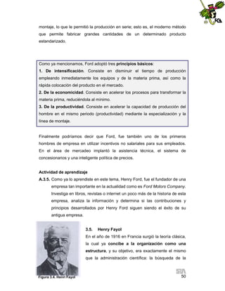 montaje, lo que le permitió la producción en serie; esto es, el moderno método
que permite fabricar grandes cantidades de un determinado producto
estandarizado.

Como ya mencionamos, Ford adoptó tres principios básicos:
1. De intensificación. Consiste en disminuir el tiempo de producción
empleando inmediatamente los equipos y de la materia prima, así como la
rápida colocación del producto en el mercado.
2. De la economicidad. Consiste en acelerar los procesos para transformar la
materia prima, reduciéndola al mínimo.
3. De la productividad. Consiste en acelerar la capacidad de producción del
hombre en el mismo periodo (productividad) mediante la especialización y la
línea de montaje.

Finalmente podríamos decir que Ford, fue también uno de los primeros
hombres de empresa en utilizar incentivos no salariales para sus empleados.
En el área de mercadeo implantó la asistencia técnica, el sistema de
concesionarios y una inteligente política de precios.

Actividad de aprendizaje
A.3.5. Como ya lo aprendiste en este tema, Henry Ford, fue el fundador de una
empresa tan importante en la actualidad como es Ford Motors Company.
Investiga en libros, revistas o internet un poco más de la historia de esta
empresa, analiza la información y determina si las contribuciones y
principios desarrollados por Henry Ford siguen siendo el éxito de su
antigua empresa.

3.5.

Henry Fayol

En el año de 1916 en Francia surgió la teoría clásica,
la cual ya concibe a la organización como una
estructura, y su objetivo, era exactamente el mismo
que la administración científica: la búsqueda de la

Figura 3.4. Henri Fayol
.Fayol.

50

 