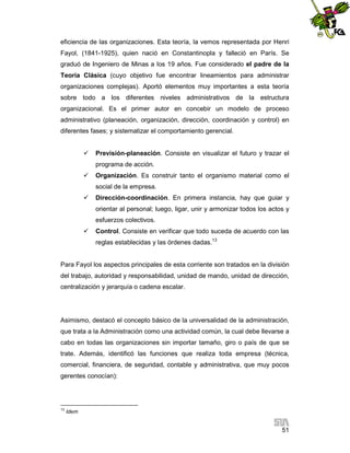 eficiencia de las organizaciones. Esta teoría, la vemos representada por Henri
Fayol, (1841-1925), quien nació en Constantinopla y falleció en París. Se
graduó de Ingeniero de Minas a los 19 años. Fue considerado el padre de la
Teoría Clásica (cuyo objetivo fue encontrar lineamientos para administrar
organizaciones complejas). Aportó elementos muy importantes a esta teoría
sobre todo a los diferentes niveles administrativos de la estructura
organizacional. Es el primer autor en concebir un modelo de proceso
administrativo (planeación, organización, dirección, coordinación y control) en
diferentes fases; y sistematizar el comportamiento gerencial.


Previsión-planeación. Consiste en visualizar el futuro y trazar el
programa de acción.



Organización. Es construir tanto el organismo material como el
social de la empresa.



Dirección-coordinación. En primera instancia, hay que guiar y
orientar al personal; luego, ligar, unir y armonizar todos los actos y
esfuerzos colectivos.



Control. Consiste en verificar que todo suceda de acuerdo con las
reglas establecidas y las órdenes dadas.13

Para Fayol los aspectos principales de esta corriente son tratados en la división
del trabajo, autoridad y responsabilidad, unidad de mando, unidad de dirección,
centralización y jerarquía o cadena escalar.

Asimismo, destacó el concepto básico de la universalidad de la administración,
que trata a la Administración como una actividad común, la cual debe llevarse a
cabo en todas las organizaciones sin importar tamaño, giro o país de que se
trate. Además, identificó las funciones que realiza toda empresa (técnica,
comercial, financiera, de seguridad, contable y administrativa, que muy pocos
gerentes conocían):

13

Idem

51

 