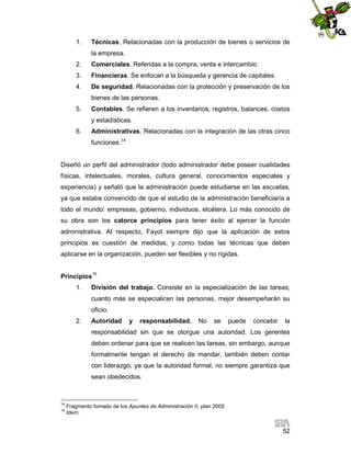 1.

Técnicas. Relacionadas con la producción de bienes o servicios de
la empresa.

2.

Comerciales. Referidas a la compra, venta e intercambio.

3.

Financieras. Se enfocan a la búsqueda y gerencia de capitales.

4.

De seguridad. Relacionadas con la protección y preservación de los
bienes de las personas.

5.

Contables. Se refieren a los inventarios, registros, balances, costos
y estadísticas.

6.

Administrativas. Relacionadas con la integración de las otras cinco
funciones.14

Diseñó un perfil del administrador (todo administrador debe poseer cualidades
físicas, intelectuales, morales, cultura general, conocimientos especiales y
experiencia) y señaló que la administración puede estudiarse en las escuelas,
ya que estaba convencido de que el estudio de la administración beneficiaría a
todo el mundo: empresas, gobierno, individuos, etcétera. Lo más conocido de
su obra son los catorce principios para tener éxito al ejercer la función
administrativa. Al respecto, Fayol siempre dijo que la aplicación de estos
principios es cuestión de medidas, y como todas las técnicas que deben
aplicarse en la organización, pueden ser flexibles y no rígidas.
Principios15
1.

División del trabajo. Consiste en la especialización de las tareas;
cuanto más se especialicen las personas, mejor desempeñarán su
oficio.

2.

Autoridad

y

responsabilidad.

No

se

puede

concebir

la

responsabilidad sin que se otorgue una autoridad. Los gerentes
deben ordenar para que se realicen las tareas, sin embargo, aunque
formalmente tengan el derecho de mandar, también deben contar
con liderazgo, ya que la autoridad formal, no siempre garantiza que
sean obedecidos.

14
15

Fragmento tomado de los Apuntes de Administración II, plan 2005
Idem.

52

 