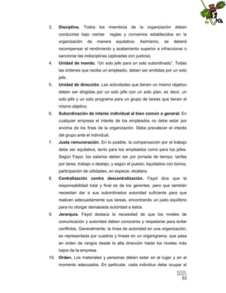 3.

Disciplina. Todos los miembros de la organización deben
conducirse bajo ciertas
organización

de

reglas y convenios establecidos en la

manera

equitativa.

Asimismo,

se

deberá

recompensar el rendimiento y acatamiento superior e infraccionar o
sancionar las indisciplinas (aplicadas con justicia).
4.

Unidad de mando. “Un solo jefe para un solo subordinado”. Todas
las órdenes que reciba un empleado, deben ser emitidas por un solo
jefe.

5.

Unidad de dirección. Las actividades que tienen un mismo objetivo
deben ser dirigidas por un solo jefe con un solo plan, es decir, un
solo jefe y un solo programa para un grupo de tareas que tienen el
mismo objetivo.

6.

Subordinación de interés individual al bien común o general. En
cualquier empresa el interés de los empleados no debe estar por
encima de los fines de la organización. Debe prevalecer el interés
del grupo ante el individual.

7.

Justa remuneración. En lo posible, la compensación por el trabajo
debe ser equitativa, tanto para los empleados como para los jefes.
Según Fayol, los salarios deben ser por jornada de tiempo, tarifas
por tarea, trabajo o destajo, y según el puesto; liquidados con bonos,
participación de utilidades, en especie, etcétera.

8.

Centralización contra descentralización. Fayol dice que la
responsabilidad total y final es de los gerentes, pero que también
necesitan dar a sus subordinados autoridad suficiente para que
realicen adecuadamente sus tareas, encontrando un justo equilibrio
para no otorgar demasiada autoridad a éstos.

9.

Jerarquía. Fayol destaca la necesidad de que los niveles de
comunicación y autoridad deben conocerse y respetarse para evitar
conflictos. Generalmente, la línea de autoridad en una organización,
es representada por cuadros y líneas en un organigrama, que pasa
en orden de rangos desde la alta dirección hasta los niveles más
bajos de la empresa.

10. Orden. Los materiales y personas deben estar en el lugar y en el
momento adecuados. En particular, cada individuo debe ocupar el
53

 