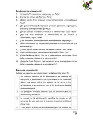 Cuestionario de autoevaluación
1.

Nombra los 11 mecanismos establecidos por Taylor.

2.

Enuncia dos críticas a la Teoría de Taylor.

3.

¿Cuáles son las áreas funciones básicas de la empresa consideradas por
Fayol?

4.

¿En qué consisten las funciones de previsión, planeación, organización,
dirección y control planteadas por Fayol?

5.

¿En qué consiste el carácter universal de la administración, según Fayol?

6.

¿Por qué debe enseñarse la administración en las escuelas y
universidades, según Fayol?

7.

¿Qué habilidades deben observar los administradores, según Fayol?

8.

Explica brevemente los 14 principios generales de la administración que
estableció Fayol.

9.

¿Cuáles son las diferencias entre las orientaciones de Taylor y Fayol?

10. ¿Describe brevemente los principios que estableció Henry Ford?
11. ¿Quién fue Henry Gantt y cuál fue la importancia de sus trabajos dentro
de las propuestas clásicas de la administración?
12. ¿Quién fue Frank Gilbreth y cuál fue la importancia de sus trabajos dentro
de las propuestas clásicas de la administración?

Examen de autoevaluación
Indica si las siguientes aseveraciones son verdaderas (V) o falsas (F):
1.

Por enfoque científico de la administración se entiende el

(

)

(

)

(

)

(

)

enfoque de la administración que pone énfasis en las tareas del
obrero, que intenta aplicar los métodos de la ciencia a los
problemas de la administración, con el fin de alcanzar elevada
eficiencia industrial.
2.

Los principales métodos científicos que se aplicaron fueron la
observación y la medición.

3.

La escuela de la administración científica fue iniciada en el
comienzo de este siglo por el ingeniero mecánico americano
Henry Ford.

4.

Taylor abordó en sus publicaciones temas acerca del sistema de

57

 