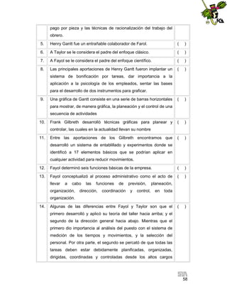 pago por pieza y las técnicas de racionalización del trabajo del
obrero.
5.

Henry Gantt fue un entrañable colaborador de Farol.

(

)

6.

A Taylor se le considera el padre del enfoque clásico.

(

)

7.

A Fayol se le considera el padre del enfoque científico.

(

)

8.

Las principales aportaciones de Henry Gantt fueron implantar un

(

)

(

)

(

)

(

)

sistema de bonificación por tareas, dar importancia a la
aplicación a la psicología de los empleados, sentar las bases
para el desarrollo de dos instrumentos para graficar.
9.

Una gráfica de Gantt consiste en una serie de barras horizontales
para mostrar, de manera gráfica, la planeación y el control de una
secuencia de actividades

10.

Frank Gilbreth desarrolló técnicas gráficas para planear y
controlar, las cuales en la actualidad llevan su nombre

11.

Entre las aportaciones de los Gilbreth encontramos que
desarrolló un sistema de entablillado y experimentos donde se
identificó a 17 elementos básicos que se podrían aplicar en
cualquier actividad para reducir movimientos.

12.

Fayol determinó seis funciones básicas de la empresa.

(

)

13.

Fayol conceptualizó al proceso administrativo como el acto de

(

)

(

)

llevar

a

cabo

organización,

las

funciones

dirección,

de

coordinación

previsión,
y

control,

planeación,
en

toda

organización.
14.

Algunas de las diferencias entre Fayol y Taylor son que el
primero desarrolló y aplicó su teoría del taller hacia arriba; y el
segundo de la dirección general hacia abajo. Mientras que el
primero dio importancia al análisis del puesto con el sistema de
medición de los tiempos y movimientos, y la selección del
personal. Por otra parte, el segundo se percató de que todas las
tareas deben estar debidamente planificadas, organizadas,
dirigidas, coordinadas y controladas desde los altos cargos

58

 