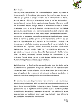 Introducción
Las propuestas de este tema te van a permitir reflexionar sobre la importancia e
implementación de la práctica administrativa fuera del contexto técnico e
inflexible que generó el enfoque científico de la administración de Taylor.
Podrás apreciar otros ángulos del estudio sobre la práctica administrativa,
como el aspecto humano de las organizaciones y el estudio del entorno social
de las mismas, además incluye también la apreciación del uso de teorías
universales, como la teoría de sistemas que permite abordar, de manera
general, los problemas así como las mismas perspectivas de la empresa, todo
ello con una visión holística, es decir, como un todo, y no de manera separada,
como antes se analizaban los problemas sociales y organizacionales. Lo que
llama la atención y podrás apreciar es la impresionante evolución de los
estudios organizacionales con respecto al comportamiento humano y la
importancia de este factor dentro de la empresa. Por lo menos hasta los 80´s
encontramos las siguientes teorías: Relaciones Humanas, Neohumano
Relacionismo (también llamado Teoría del Comportamiento), Administración
por objetivos, Escuela empírica, Desarrollo Organizacional y Calidad entre
otras. De hecho únicamente estamos tomando las mencionadas en el
programa. Esto de alguna manera es muy positivo, considerando que el ser
humano forma parte esencial de cualquier estrategia.

La Reingeniería y el Benchmarking son consideradas como dos de las teoría
que han marcado época en los 80´s y hasta la fecha han sido todavía el ícono
de la práctica de muchas empresas grandes y pequeñas. Considerando con
esto la importancia del pensamiento estructuralista en base a los objetivos y
forma de trabajar de una empresa en relación con su competencia.

En resumen, la riqueza de pensamiento y conocimiento en las escuelas que
están contempladas en este tema han definido el pensamiento administrativo a
través de su concepto histórico y moderno. A través de estas escuelas nos
percataremos de la importancia multidisciplinaria que ha sufrido la práctica
administrativa: la Psicología, Sociología, la Biología y las Matemáticas, entre
otras ciencias, han participado en un papel muy significativo para reforzar la
solución de los problemas del administrador.
62

 