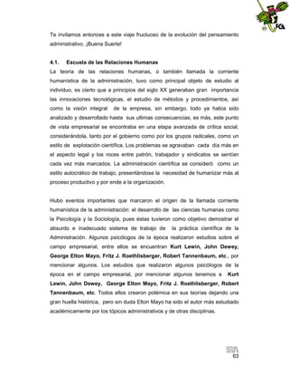 Te invitamos entonces a este viaje fructuoso de la evolución del pensamiento
administrativo. ¡Buena Suerte!

4.1.

Escuela de las Relaciones Humanas

La teoría de las relaciones humanas, o también llamada la corriente
humanística de la administración, tuvo como principal objeto de estudio al
individuo, es cierto que a principios del siglo XX generaban gran importancia
las innovaciones tecnológicas, el estudio de métodos y procedimientos, así
como la visión integral

de la empresa, sin embargo, todo ya había sido

analizado y desarrollado hasta sus ultimas consecuencias, es más, este punto
de vista empresarial se encontraba en una etapa avanzada de crítica social,
considerándola, tanto por el gobierno como por los grupos radicales, como un
estilo de explotación científica. Los problemas se agravaban cada día más en
el aspecto legal y los roces entre patrón, trabajador y sindicatos se sentían
cada vez más marcados. La administración científica se consideró como un
estilo autocrático de trabajo, presentándose la necesidad de humanizar más al
proceso productivo y por ende a la organización.

Hubo eventos importantes que marcaron el origen de la llamada corriente
humanística de la administración: el desarrollo de las ciencias humanas como
la Psicología y la Sociología, pues éstas tuvieron como objetivo demostrar el
absurdo e inadecuado sistema de trabajo de

la práctica científica de la

Administración. Algunos psicólogos de la época realizaron estudios sobre el
campo empresarial, entre ellos se encuentran Kurt Lewin, John Dewey,
George Elton Mayo, Fritz J. Roethlisberger, Robert Tannenbaum, etc., por
mencionar algunos. Los estudios que realizaron algunos psicólogos de la
época en el campo empresarial, por mencionar algunos tenemos a

Kurt

Lewin, John Dewey, George Elton Mayo, Fritz J. Roethlisberger, Robert
Tannenbaum, etc. Todos ellos crearon polémica en sus teorías dejando una
gran huella histórica, pero sin duda Elton Mayo ha sido el autor más estudiado
académicamente por los tópicos administrativos y de otras disciplinas.

63

 