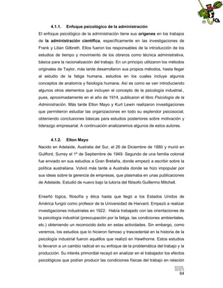 4.1.1.

Enfoque psicológico de la administración

El enfoque psicológico de la administración tiene sus orígenes en los trabajos
de la administración científica, específicamente en las investigaciones de
Frank y Lilian Gilbreth. Ellos fueron los responsables de la introducción de los
estudios de tiempo y movimiento de los obreros como técnica administrativa,
básica para la racionalización del trabajo. En un principio utilizaron los métodos
originales de Taylor, más tarde desarrollaron sus propios métodos, hasta llegar
al estudio de la fatiga humana, estudios en los cuales incluye algunos
conceptos de anatomía y fisiología humana. Así es como se van introduciendo
algunos otros elementos que incluyen el concepto de la psicología industrial.,
pues, aproximadamente en el año de 1914, publicaron el libro Psicología de la
Administración. Más tarde Elton Mayo y Kurt Lewin realizaron investigaciones
que permitieron estudiar las organizaciones en todo su esplendor psicosocial,
obteniendo conclusiones básicas para estudios posteriores sobre motivación y
liderazgo empresarial. A continuación analizaremos algunos de estos autores.

4.1.2.

Elton Mayo

Nacido en Adelaide, Australia del Sur, el 26 de Diciembre de 1880 y murió en
Guilford, Surrey el 1º de Septiembre de 1949. Segundo de una familia colonial
fue enviado en sus estudios a Gran Bretaña, donde empezó a escribir sobre la
política australiana. Volvió más tarde a Australia donde se hizo impopular por
sus ideas sobre la gerencia de empresas, que plasmaba en unas publicaciones
de Adelaide. Estudió de nuevo bajo la tutoría del filósofo Guillermo Mitchell.

Enseñó lógica, filosofía y ética hasta que llegó a los Estados Unidos de
América fungió como profesor de la Universidad de Harvard. Empezó a realizar
investigaciones industriales en 1922. Había trabajado con las orientaciones de
la psicología industrial (preocupación por la fatiga, las condiciones ambientales,
etc.) obteniendo un reconocido éxito en estas actividades. Sin embargo, como
veremos, los estudios que lo hicieron famoso y trascedental en la historia de la
psicología industrial fueron aquéllos que realizó en Hawthorne. Estos estudios
lo llevaron a un cambio radical en su enfoque de la problemática del trabajo y la
producción. Su interés primordial recayó en analizar en el trabajador los efectos
psicológicos que podían producir las condiciones físicas del trabajo en relación
64

 