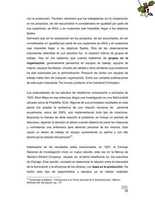 con la producción. También, demostró que los trabajadores sin la cooperación
en los proyectos, sin ser escuchados ni considerados en igualdad por parte de
sus superiores, es difícil, y en ocasiones casi imposible, llegar a los objetivos
fijados.
Demostró que sin la cooperación en los proyectos, de ser escuchados, de ser
considerados en igualdad por parte de sus superiores es difícil y en ocasiones
casi imposible llegar a los objetivos fijados. Otra de las observaciones
importantes obtenidas en sus estudios fue la creación interna de grupos de
trabajo. Hoy en día sabemos que cuando hablamos de grupos en la
organización, generalmente pensamos en equipos de trabajo, equipos de
mejora, equipos facultados, círculos de calidad y otros similares cuya existencia
ha sido autorizada por la administración. Presumir de contar con equipos de
trabajo habla bien de cualquier organización. Entre sus variadas publicaciones
de este autor trasciende The human problems of an Industrial Civilization.

Los antecedentes de los estudios de Hawthorne comenzarón a principios de
1923. Elton Mayo en ese entonces dirigía una investigación en una fábrica textil
ubicada cerca de Filadelfia, EUA. Algunos de sus principales resultados en esta
planta fue aceptar la existencia de una rotación excesiva de

personal

anualmente, cerca del 250%, aún implementando todo tipo de incentivos.
Buscando la manera de darle solución al problema, se incluyó un período de
descanso, dejando la decisión al obrero cuando debería de parar las máquinas
y contratando una enfermera para atención personal de los mismos. Esto
causó un deseo de trabajo en equipo, aumentando su estima y con ello
disminuyó la rotación del personal16.

Interesados en los resultados antes mencionados, en 1927, el Consejo
Nacional de Investigación inició un nuevo estudio, esta vez en la fábrica de
Western Electric Company, situada en el barrio Hawthorne, en los suburbios
de Chicago. Este estudio consistió en determinar la relación entre la intensidad
de la iluminación y la eficiencia de los obreros, con base en la producción. De
hecho este tipo de experimentos y estudios ya se habían realizado
16

Chiavenato Adalberto, “Introducción a la Teoría General de la Administración”, México,
McGraw Hill, 4ta edición, pp. 137

65

 