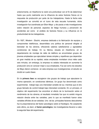 anteriormente, en Hawthorne la visión era profundizar con el fin de determinar
hasta que punto realmente era la influencia de estos factores físicos en la
respuesta de producción por parte de los trabajadores. Hasta la fecha esta
investigación se convirtió en el ícono de esta escuela humanista, dicha
investigación fue coordinada por Elton Mayo y dio pauta a más investigaciones
sobre rotación de personal, aspectos de fatiga humana y prevención de
accidentes así como

el análisis de factores físicos y su influencia en la

productividad de los trabajadores.

En 1927, Western Electric, empresa dedicada a la fabricación de equipos y
componentes telefónicos, desarrollaba una política de personal dirigida al
bienestar de los obreros, ofreciendo salarios satisfactorios y agradables
condiciones de trabajo. En su fábrica, situada en Hawthorne, en el
departamento de montaje de relés de teléfono se encontraban grupos de
jóvenes empleadas que ejecutaban tareas simples y repetitivas que dependían
en gran medida de su rapidez; estas empleadas montaban cinco relés cada
seis minutos, sin embargo, la empresa no estaba interesada en aumentar la
producción sino en conocer mejor a sus empleados. Fue así como los estudios
de Mayo dieron comienzo en esta empresa sus investigaciones; el estudio se
dividió en cuatro fases:

En la primera fase se escogieron dos grupos de trabajo que ejecutaran la
misma operación, en condiciones idénticas. Un grupo fue denominado como
experimental, trabajó bajo una intensidad variable de luz; mientras que el otro
grupo llamado de control trabajó bajo intensidad constante. En un principio, el
objetivo del experimento fue encontrar el efecto de la iluminación sobre el
rendimiento de los obreros; el resultado inmediato fue que no existió ninguna
relación directa entre las variables, pero lo que se manifestó fueron otras
variables difíciles de ser aisladas. Uno de los principales factores descubiertos
fue la preponderancia del factor psicológico sobre el fisiológico. No aceptando
esto último, es decir, el factor psicológico, los investigadores llevaron a cabo
la segunda fase del experimento.

66

 