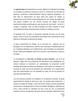 La segunda fase del experimento tuvo como objetivo la verificación de la fatiga
en el trabajo; el cambio de horarios así como la introducción de intervalos de
descanso, analizando fundamentalmente algunos aspectos fisiológicos.. En
esta fase se seleccionaron de igual modo dos grupos de trabajo: el
experimental y el del control, ambos separados por una división de madera; los
dos grupos contaban con los mismos recursos de trabajo. El grupo
experimental estaba conformado por seis jóvenes de nivel medio - es decir ni
novatas ni expertas- cinco de ellas montaban las relés, mientras la sexta
suministraba las piezas necesarias para mantener un trabajo en común.

El resultado final, es decir, la producción obtenida de cada uno de estos
grupos, fueron el punto de comparación para determinar el desempeño de las
jóvenes en diferentes condiciones de trabajo.

Al grupo experimental de trabajo, se le comunicó los

objetivos que se

perseguían con el experimento, además, eran informados constantemente con
los resultados obtenidos y las modificaciones eran sometidas a su aprobación.
Se les insistía que trabajasen dentro de lo normal, y que estuvieran a gusto en
el trabajo.

La investigación en esta fase se dividió en doce períodos, con el fin de
observar cuáles eran las condiciones de rendimiento más satisfactorias. En
primera instancia se obtuvieron los antecedentes de producción (2,400
unidades semanales promedio por trabajador) e información con respecto a la
conducta de cada una de las personas que intervinieron en el experimento;
todo esto relacionándolo con los resultados de cada uno de los períodos en
que duró este experimento.

Los dos primeros períodos se manejaron en condiciones normales, el grupo
experimental de trabajo se aisló de la sala de pruebas bajo condiciones y
horarios normales de trabajo; a partir del tercer período de este experimento
comenzaron a manejarse toda una serie de cambios fisiológicos: descansos de
cinco a diez minutos en intervalos de dos a seis por día. La producción
aumentó en forma considerable. De igual modo se manejaron diferentes formas
67

 