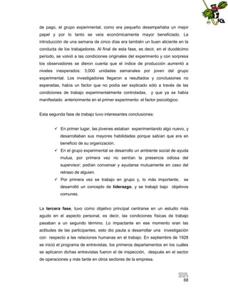 de pago, el grupo experimental, como era pequeño desempeñaba un mejor
papel y por lo tanto se veía económicamente mayor beneficiado. La
introducción de una semana de cinco días era también un buen aliciente en la
conducta de los trabajadores. Al final de esta fase, es decir, en el duodécimo
período, se volvió a las condiciones originales del experimento y con sorpresa
los observadores se dieron cuenta que el índice de producción aumentó a
niveles inesperados: 3,000 unidades semanales por joven del grupo
experimental. Los investigadores llegaron a resultados y conclusiones no
esperadas, había un factor que no podía ser explicado sólo a través de las
condiciones de trabajo experimentalmente controladas,

y que ya se había

manifestado anteriormente en el primer experimento: el factor psicológico.

Esta segunda fase de trabajo tuvo interesantes conclusiones:
 En primer lugar, las jóvenes estaban experimentando algo nuevo, y
desarrollaban sus mayores habilidades porque sabían que era en
beneficio de su organización.
 En el grupo experimental se desarrollo un ambiente social de ayuda
mutua, por primera vez no sentían la presencia odiosa del
supervisor; podían conversar y ayudarse mutuamente en caso del
retraso de alguien.
 Por primera vez se trabajo en grupo y, lo más importante,

se

desarrolló un concepto de liderazgo, y se trabajó bajo objetivos
comunes.

La tercera fase, tuvo como objetivo principal centrarse en un estudio más
agudo en el aspecto personal, es decir, las condiciones físicas de trabajo
pasaban a un segundo término. Lo impactante en ese momento eran las
actitudes de las participantes, esto dio pauta a desarrollar una investigación
con respecto a las relaciones humanas en el trabajo. En septiembre de 1928
se inició el programa de entrevistas, los primeros departamentos en los cuáles
se aplicaron dichas entrevistas fueron el de inspección, después en el sector
de operaciones y más tarde en otros sectores de la empresa.

68

 