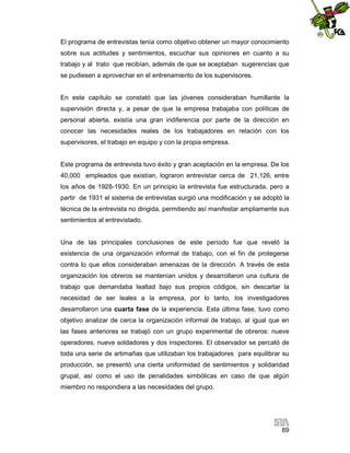 El programa de entrevistas tenía como objetivo obtener un mayor conocimiento
sobre sus actitudes y sentimientos, escuchar sus opiniones en cuanto a su
trabajo y al trato que recibían, además de que se aceptaban sugerencias que
se pudiesen a aprovechar en el entrenamiento de los supervisores.

En este capítulo se constató que las jóvenes consideraban humillante la
supervisión directa y, a pesar de que la empresa trabajaba con políticas de
personal abierta, existía una gran indiferencia por parte de la dirección en
conocer las necesidades reales de los trabajadores en relación con los
supervisores, el trabajo en equipo y con la propia empresa.

Este programa de entrevista tuvo éxito y gran aceptación en la empresa. De los
40,000 empleados que existían, lograron entrevistar cerca de 21,126, entre
los años de 1928-1930. En un principio la entrevista fue estructurada, pero a
partir de 1931 el sistema de entrevistas surgió una modificación y se adoptó la
técnica de la entrevista no dirigida, permitiendo así manifestar ampliamente sus
sentimientos al entrevistado.

Una de las principales conclusiones de este período fue que reveló la
existencia de una organización informal de trabajo, con el fin de protegerse
contra lo que ellos consideraban amenazas de la dirección. A través de esta
organización los obreros se mantenían unidos y desarrollaron una cultura de
trabajo que demandaba lealtad bajo sus propios códigos, sin descartar la
necesidad de ser leales a la empresa, por lo tanto, los investigadores
desarrollaron una cuarta fase de la experiencia. Esta última fase, tuvo como
objetivo analizar de cerca la organización informal de trabajo, al igual que en
las fases anteriores se trabajó con un grupo experimental de obreros: nueve
operadores, nueve soldadores y dos inspectores. El observador se percató de
toda una serie de artimañas que utilizaban los trabajadores para equilibrar su
producción, se presentó una cierta uniformidad de sentimientos y solidaridad
grupal, así como el uso de penalidades simbólicas en caso de que algún
miembro no respondiera a las necesidades del grupo.

69

 