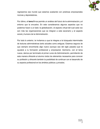 regresemos ese mundo que estamos acabando con prácticas empresariales
nocivas y depredadoras.

Por último, el tema 9 nos permite un análisis del futuro de la administración y el
entorno que la envuelve. En este consideramos algunos aspectos que no
podemos hacer a un lado: la globalización, el aspecto virtual del cual cada vez
son más las organizaciones que se integran a este escenario y el aspecto
social y humano de la Administración.

Por todo lo anterior, te invitamos a que te integres a la búsqueda interminable
de lecturas administrativas tanto actuales como antiguas. Estamos seguros de
que siempre encontrarás algo nuevo (aunque sea del siglo pasado) que te
ayudará a tu formación profesional y empresarial. Asimismo, con el tema
nueve, damos por terminado el primer curso de Administración, permitiendo de
esta manera ofrecerle al alumno todos los elementos necesarios para conocer
su profesión y ofrecerle también la posibilidad de continuar con el desarrollo de
su aspecto profesional en los ámbitos públicos y privados.

7

 
