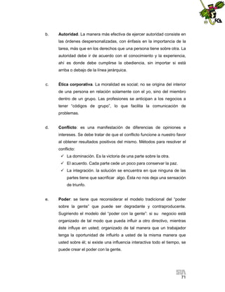 b.

Autoridad. La manera más efectiva de ejercer autoridad consiste en
las órdenes despersonalizadas, con énfasis en la importancia de la
tarea, más que en los derechos que una persona tiene sobre otra. La
autoridad debe ir de acuerdo con el conocimiento y la experiencia,
ahí es donde debe cumplirse la obediencia, sin importar si está
arriba o debajo de la línea jerárquica.

c.

Ética corporativa. La moralidad es social; no se origina del interior
de una persona en relación solamente con el yo, sino del miembro
dentro de un grupo. Las profesiones se anticipan a los negocios a
tener “códigos de grupo”, lo que facilita la comunicación de
problemas.

d.

Conflicto: es una manifestación de diferencias de opiniones e
intereses. Se debe tratar de que el conflicto funcione a nuestro favor
al obtener resultados positivos del mismo. Métodos para resolver el
conflicto:
 La dominación. Es la victoria de una parte sobre la otra.
 El acuerdo. Cada parte cede un poco para conservar la paz.
 La integración. la solución se encuentra en que ninguna de las
partes tiene que sacrificar algo. Ésta no nos deja una sensación
de triunfo.

e.

Poder: se tiene que reconsiderar el modelo tradicional del “poder
sobre la gente” que puede ser degradante y contraproducente.
Sugiriendo el modelo del “poder con la gente”: si su negocio está
organizado de tal modo que pueda influir a otro directivo, mientras
éste influye en usted; organizado de tal manera que un trabajador
tenga la oportunidad de influirlo a usted de la misma manera que
usted sobre él; si existe una influencia interactiva todo el tiempo, se
puede crear el poder con la gente.

71

 