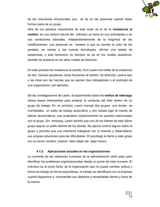 de las reacciones emocionales que

se da en las personas cuando éstas

forman parte de un grupo.
Otro de los estudios importantes de este autor es el de la resistencia al
cambio; es una actitud natural del individuo ya fuera en sus actividades o en
sus condiciones laborales, independientemente de la magnitud de las
modificaciones. Las personas se resisten a que se cambie el color de las
paredes, se resiste a las nuevas tecnologías, afirmar una tarjeta de
asistencias; y este fenómeno no siempre se da en los niveles operativos,
también se presenta en los altos niveles de dirección.

En este proceso de resistencia al cambio, Kurt Lewin nos habla de la existencia
de dos fuerzas opositoras. Unas favorecen al cambio (la dirección, podría ser)
y las otras son las fuerzas que se oponen (los trabajadores o el sindicato de
una organización, por ejemplo).

De las investigaciones de Lewin, el experimento sobre los estilos de liderazgo
ofrece bases interesantes para analizar la conducta del líder dentro de un
grupo de trabajo. En un principio, Lewin manejó dos grupos: uno donde se
manifestaba un estilo de trabajo autocrático y otro estaba bajo el mando de
líderes democráticos, que analizaban colectivamente los asuntos relacionados
con el grupo. Sin embargo, Lewin advirtió que uno de los líderes de este último
grupo seguía un estilo distinto de los demás. No ejercía control alguno sobre el
grupo y permitía que sus miembros trabajaran por si mismos y desarrollaran
sus propias soluciones para las dificultades. El psicólogo le llamó a este grupo
con un tercer nombre: Laissez –faire (dejar ser, dejar hacer).

4.1.5.

Aplicaciones actuales en las organizaciones

La corriente de las relaciones humanas de la administración abrió paso para
identificar los problemas organizacionales desde un punto de vista humano. El
individuo es el único factor de la organización que no puede cambiar actitud y
forma de trabajo en forma espontánea, el trabajo se identificará con la empresa
cuando lleguemos a comprender sus objetivos y necesidades dentro y fuera de
la misma.

73

 