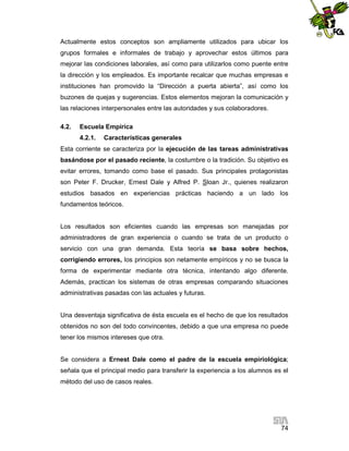 Actualmente estos conceptos son ampliamente utilizados para ubicar los
grupos formales e informales de trabajo y aprovechar estos últimos para
mejorar las condiciones laborales, así como para utilizarlos como puente entre
la dirección y los empleados. Es importante recalcar que muchas empresas e
instituciones han promovido la “Dirección a puerta abierta”, así como los
buzones de quejas y sugerencias. Estos elementos mejoran la comunicación y
las relaciones interpersonales entre las autoridades y sus colaboradores.
4.2.

Escuela Empírica
4.2.1.

Características generales

Esta corriente se caracteriza por la ejecución de las tareas administrativas
basándose por el pasado reciente, la costumbre o la tradición. Su objetivo es
evitar errores, tomando como base el pasado. Sus principales protagonistas
son Peter F. Drucker, Ernest Dale y Alfred P. Sloan Jr., quienes realizaron
estudios basados en experiencias prácticas haciendo a un lado los
fundamentos teóricos.

Los resultados son eficientes cuando las empresas son manejadas por
administradores de gran experiencia o cuando se trata de un producto o
servicio con una gran demanda. Esta teoría se basa sobre hechos,
corrigiendo errores, los principios son netamente empíricos y no se busca la
forma de experimentar mediante otra técnica, intentando algo diferente.
Además, practican los sistemas de otras empresas comparando situaciones
administrativas pasadas con las actuales y futuras.

Una desventaja significativa de ésta escuela es el hecho de que los resultados
obtenidos no son del todo convincentes, debido a que una empresa no puede
tener los mismos intereses que otra.

Se considera a Ernest Dale como el padre de la escuela empiriológica;
señala que el principal medio para transferir la experiencia a los alumnos es el
método del uso de casos reales.

74

 