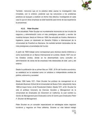 También, menciona que en la práctica debe usarse la investigación más
inmediata, con lo anterior, pretende que las soluciones a los problemas
prácticos se busquen y analicen en forma más efectiva, investigando en cada
caso lo que en otras empresas se está haciendo para tomar de esa experiencia
lo provechoso.

4.2.2.

Peter Drucker

En la actualidad, Peter Drucker es mundialmente reconocido en los círculos de
negocios y administración como el más prestigioso pensador y escritor de
nuestros tiempos. Nació en Viena en 1909; fue educado en Austria, Alemania e
Inglaterra, posee un doctorado en Derecho Público e Internacional de la
Universidad de Frankfurt en Alemania. Ha recibido también doctorados de las
más prestigiosas universidades del mundo.

A partir de 1929 trabajó como corresponsal para diversos diarios británicos y
como economista en un Banco Internacional en Londres. Desde 1937 vive en
los Estados Unidos, donde se ha desempeñado como consultor en
administración de varias de las empresas más destacadas de este país y del
exterior.

Desde la publicación de su primer libro en 1939 , El fin del hombre económico,
se estableció en la sociedad como un ortodoxo e independiente analista de
política, economía y sociedad.

Desde 1956 hasta 1971, Peter Drucker fue profesor de management en el
Graduate Business School de la Universidad de Nueva York, adquiriendo hacia
1969 el mayor honor, el de Presidential Citation. Desde 1971, el Dr. Drucker ha
sido el profesor honorario de Ciencias Sociales y Management de la
Universidad de Graduados de Claremont en California, la cual nombró su
Centro de Management para Graduados como el Centro para Graduados Peter
F. Drucker de Management.

Peter Drucker es un consultor especializado en estrategias sobre negocios
lucrativos y negocios sin fines utilitarios. Durante su vida laboral trabajó
75

 