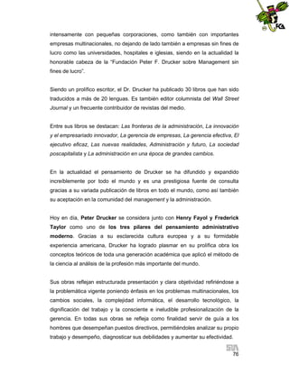 intensamente con pequeñas corporaciones, como también con importantes
empresas multinacionales, no dejando de lado también a empresas sin fines de
lucro como las universidades, hospitales e iglesias, siendo en la actualidad la
honorable cabeza de la “Fundación Peter F. Drucker sobre Management sin
fines de lucro”.

Siendo un prolífico escritor, el Dr. Drucker ha publicado 30 libros que han sido
traducidos a más de 20 lenguas. Es también editor columnista del Wall Street
Journal y un frecuente contribuidor de revistas del medio.

Entre sus libros se destacan: Las fronteras de la administración, La innovación
y el empresariado innovador, La gerencia de empresas, La gerencia efectiva, El
ejecutivo eficaz, Las nuevas realidades, Administración y futuro, La sociedad
poscapitalista y La administración en una época de grandes cambios.

En la actualidad el pensamiento de Drucker se ha difundido y expandido
increíblemente por todo el mundo y es una prestigiosa fuente de consulta
gracias a su variada publicación de libros en todo el mundo, como así también
su aceptación en la comunidad del management y la administración.

Hoy en día, Peter Drucker se considera junto con Henry Fayol y Frederick
Taylor como uno de los tres pilares del pensamiento administrativo
moderno. Gracias a su esclarecida cultura europea y a su formidable
experiencia americana, Drucker ha logrado plasmar en su prolífica obra los
conceptos teóricos de toda una generación académica que aplicó el método de
la ciencia al análisis de la profesión más importante del mundo.

Sus obras reflejan estructurada presentación y clara objetividad refiriéndose a
la problemática vigente poniendo énfasis en los problemas multinacionales, los
cambios sociales, la complejidad informática, el desarrollo tecnológico, la
dignificación del trabajo y la consciente e ineludible profesionalización de la
gerencia. En todas sus obras se refleja como finalidad servir de guía a los
hombres que desempeñan puestos directivos, permitiéndoles analizar su propio
trabajo y desempeño, diagnosticar sus debilidades y aumentar su efectividad.
76

 