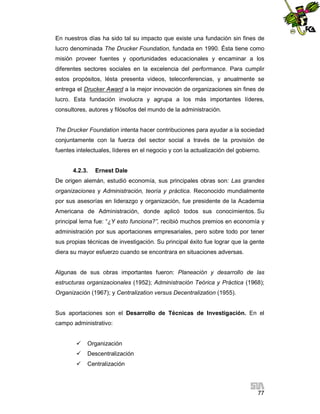 En nuestros días ha sido tal su impacto que existe una fundación sin fines de
lucro denominada The Drucker Foundation, fundada en 1990. Ésta tiene como
misión proveer fuentes y oportunidades educacionales y encaminar a los
diferentes sectores sociales en la excelencia del performance. Para cumplir
estos propósitos, lésta presenta videos, teleconferencias, y anualmente se
entrega el Drucker Award a la mejor innovación de organizaciones sin fines de
lucro. Esta fundación involucra y agrupa a los más importantes líderes,
consultores, autores y filósofos del mundo de la administración.

The Drucker Foundation intenta hacer contribuciones para ayudar a la sociedad
conjuntamente con la fuerza del sector social a través de la provisión de
fuentes intelectuales, líderes en el negocio y con la actualización del gobierno.

4.2.3.

Ernest Dale

De origen alemán, estudió economía, sus principales obras son: Las grandes
organizaciones y Administración, teoría y práctica. Reconocido mundialmente
por sus asesorías en liderazgo y organización, fue presidente de la Academia
Americana de Administración, donde aplicó todos sus conocimientos. Su
principal lema fue: “¿Y esto funciona?”, recibió muchos premios en economía y
administración por sus aportaciones empresariales, pero sobre todo por tener
sus propias técnicas de investigación. Su principal éxito fue lograr que la gente
diera su mayor esfuerzo cuando se encontrara en situaciones adversas.

Algunas de sus obras importantes fueron: Planeación y desarrollo de las
estructuras organizacionales (1952); Administración Teórica y Práctica (1968);
Organización (1967); y Centralization versus Decentralization (1955).

Sus aportaciones son el Desarrollo de Técnicas de Investigación. En el
campo administrativo:


Organización



Descentralización



Centralización

77

 