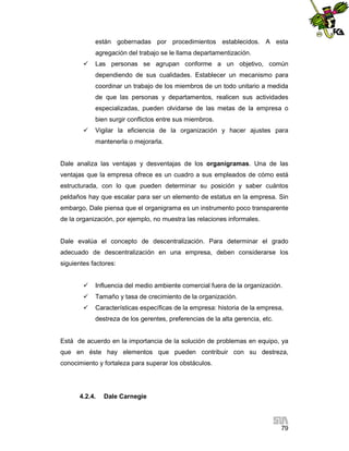 están gobernadas por procedimientos establecidos. A esta
agregación del trabajo se le llama departamentización.


Las personas se agrupan conforme a un objetivo, común
dependiendo de sus cualidades. Establecer un mecanismo para
coordinar un trabajo de los miembros de un todo unitario a medida
de que las personas y departamentos, realicen sus actividades
especializadas, pueden olvidarse de las metas de la empresa o
bien surgir conflictos entre sus miembros.



Vigilar la eficiencia de la organización y hacer ajustes para
mantenerla o mejorarla.

Dale analiza las ventajas y desventajas de los organigramas. Una de las
ventajas que la empresa ofrece es un cuadro a sus empleados de cómo está
estructurada, con lo que pueden determinar su posición y saber cuántos
peldaños hay que escalar para ser un elemento de estatus en la empresa. Sin
embargo, Dale piensa que el organigrama es un instrumento poco transparente
de la organización, por ejemplo, no muestra las relaciones informales.

Dale evalúa el concepto de descentralización. Para determinar el grado
adecuado de descentralización en una empresa, deben considerarse los
siguientes factores:


Influencia del medio ambiente comercial fuera de la organización.



Tamaño y tasa de crecimiento de la organización.



Características específicas de la empresa: historia de la empresa,
destreza de los gerentes, preferencias de la alta gerencia, etc.

Está de acuerdo en la importancia de la solución de problemas en equipo, ya
que en éste hay elementos que pueden contribuir con su destreza,
conocimiento y fortaleza para superar los obstáculos.

4.2.4.

Dale Carnegie

79

 