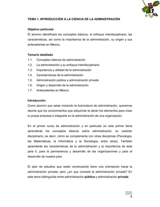 TEMA 1. INTRODUCCIÓN A LA CIENCIA DE LA ADMINISTRACIÓN

Objetivo particular
El alumno Identificará los conceptos básicos, el enfoque interdisciplinario, las
características, así como la importancia de la administración, su origen y sus
antecedentes en México.

Temario detallado
1.1.

Conceptos básicos de administración

1.2.

La administración y su enfoque interdisciplinario

1.3.

Importancia y utilidad de la administración

1.4.

Características de la administración

1.5.

Administración pública y administración privada

1.6.

Origen y desarrollo de la administración

1.7.

Antecedentes en México

Introducción
Como alumno que estas iniciando la licenciatura de administración, queremos
decirte que los conocimientos que adquirirás te darán los elementos para crear
tu propia empresa o integrarte en la administración de una organización.

En el primer curso de administración y en particular en este primer tema
aprenderás

los

conceptos

básicos

sobre

administración,

su

carácter

disciplinario, es decir, cómo se complementa con otras disciplinas (Psicología,
las Matemáticas, la Informática y la Sociología, entre otras). También
aprenderás las características de la administración y la importancia de ésta
para ti, para la permanencia y desarrollo de las organizaciones y para el
desarrollo de nuestro país.

El plan de estudios que estás comenzando tiene una orientación hacia la
administración privada, pero ¿en que consiste la administración privada? En
este tema distinguirás entre administración pública y administración privada.

8

 