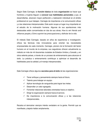 Según Dale Carnegie, la función básica de toda organización es hacer que
hombres y mujeres lleguen a conocer sus habilidades personales y que, al
desarrollarlas, alcancen mayor perfección y realización individual en el ámbito
profesional en que trabajan. Carnegie da importancia a la comunicación eficaz
y a las relaciones interpersonales. Este autor ocupa un lugar muy importante en
el estudio de la motivación humana. Algunas de sus aportaciones más
destacadas están concentradas en dos de sus obras; How to win friends and
influence people y Cómo suprimir las preocupaciones y disfrutar de la vida.

El método Dale Carnegie, basado en años de experiencia e investigación,
ofrece

las

técnicas

más

innovadoras

para

orientar

las

necesidades

empresariales de cada momento. Carnegie, pionero de la formación del factor
humano en el mundo de la empresa, sus seguidores ofrecen actualmente su
método en más de mil doscientas ciudades de Estados Unidos y Canadá, y en
otros setenta países, a través de un proceso de entrenamiento para alcanzar el
éxito. La práctica o entrenamiento contribuye a optimizar el desarrollo de
habilidades para la calidad y el manejo interpersonales.

Dale Carnegie ofrece algunos secretos para el éxito de las organizaciones:


Tener enfoque y pensamiento siempre hacia el futuro.



Talento para trabajar en equipo.



Aplicar tecnología de vanguardia para lograr las metas.



Desarrollar un valor agregado.



Fomentar relaciones laborales orientadas hacia un objetivo.



Dirigir la organización siempre hacia el servicio.



Da importancia a la comunicación eficaz y a las relaciones
interpersonales.

Recalca el demostrar siempre interés verdadero en la gente. Permitir que se
manifieste y dejarla hablar ampliamente.

80

 