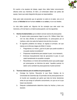 En cuanto a los equipos de trabajo, según dice, debe haber comunicación
efectiva entre sus miembros. El líder y el entrenador deben ser partes del
equipo, hacer que cada integrante del grupo se responsabilice.

Este autor está convencido que el aprender no está en el saber, sino en el
actuar; la felicidad del ser humano reside en sus actos y no en sus ideales.

La nota debe quedar así: Algunos de los consejos que este autor nos
menciona, a fin de hacer a un lado la preocupación, son los siguientes:

1.

Hechos fundamentales que se deben conocer acerca de preocuparse
a.

Si quiere evitar preocuparse haga lo que el Sr. William Osler hizo:
vivir los días difíciles en compartimentos; no preocuparse por el
mañana y sólo vive cada día hasta la hora de irte a la cama.

b.

El siguiente problema de tiempo, te regresa al principio, así que
intenta con la fórmula mágica de Willis H. Carrier:


Preguntarse a sí mismo: ¿qué es lo peor que puede suceder si
no puedo resolver el problema?



Prepararse mentalmente para aceptar lo peor, si es necesario.



Entonces tranquilamente trate de aprovechar lo peor, lo cual
usted mentalmente ha accedido a aceptar.



Recuérdese a sí mismo del exorbitante precio que puede pagar
por preocuparse, en términos de salud, “aquellos quienes no
saben como combatir las preocupaciones mueren jóvenes”.

2.

Técnicas básicas para el análisis de preocupación
a.

Consiga los hechos. Recuerde lo que Dean Hawkes de la
Universidad de Colombia dijo: El promedio de las preocupaciones en
el mundo son causadas por gente que trata de tomar decisiones
antes de que tenga el suficiente conocimiento, en que es en lo que
basan esa decisión.

b.

Después cuidadosamente determine todos los hechos y tome una
decisión.

81

 