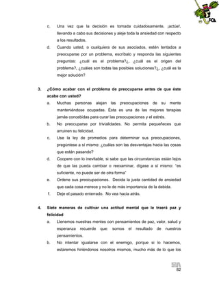 c.

Una vez que la decisión es tomada cuidadosamente, ¡actúe!,
llevando a cabo sus decisiones y aleje toda la ansiedad con respecto
a los resultados.

d.

Cuando usted, o cualquiera de sus asociados, estén tentados a
preocuparse por un problema, escríbalo y responda las siguientes
preguntas: ¿cuál es el problema?¿, ¿cuál es el origen del
problema?, ¿cuáles son todas las posibles soluciones?¿, ¿cuál es la
mejor solución?

3.

¿Cómo acabar con el problema de preocuparse antes de que éste
acabe con usted?
a.

Muchas

personas

alejan

las

preocupaciones

de

su

mente

manteniéndose ocupadas. Ésta es una de las mejores terapias
jamás concebidas para curar las preocupaciones y el estrés.
b.

No preocuparse por trivialidades. No permita pequeñeces que
arruinen su felicidad.

c.

Use la ley de promedios para determinar sus preocupaciones,
pregúntese a sí mismo: ¿cuáles son las desventajas hacia las cosas
que están pasando?

d.

Coopere con lo inevitable, si sabe que las circunstancias están lejos
de que las pueda cambiar o reexaminar, dígase a sí mismo: “es
suficiente, no puede ser de otra forma”

e.

Ordene sus preocupaciones. Decida la justa cantidad de ansiedad
que cada cosa merece y no le de más importancia de la debida.

f.

4.

Deje el pasado enterrado. No vea hacia atrás.

Siete maneras de cultivar una actitud mental que le traerá paz y
felicidad
a.

Llenemos nuestras mentes con pensamientos de paz, valor, salud y
esperanza

recuerde

que:

somos

el

resultado

de

nuestros

pensamientos.
b.

No intentar igualarse con el enemigo, porque si lo hacemos,
estaremos hiriéndonos nosotros mismos, mucho más de lo que los

82

 