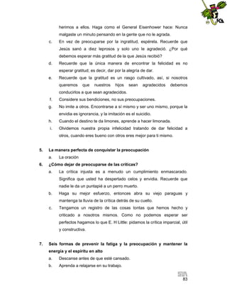 herimos a ellos. Haga como el General Eisenhower hace: Nunca
malgaste un minuto pensando en la gente que no le agrada.
c.

En vez de preocuparse por la ingratitud, espérela. Recuerde que
Jesús sanó a diez leprosos y solo uno le agradeció. ¿Por qué
debemos esperar más gratitud de la que Jesús recibió?

d.

Recuerde que la única manera de encontrar la felicidad es no
esperar gratitud; es decir, dar por la alegría de dar.

e.

Recuerde que la gratitud es un rasgo cultivado, así, si nosotros
queremos

que

nuestros

hijos

sean

agradecidos

debemos

conducirlos a que sean agradecidos.
f.

Considere sus bendiciones, no sus preocupaciones.

g.

No imite a otros. Encontrarse a sí mismo y ser uno mismo, porque la
envidia es ignorancia, y la imitación es el suicidio.

h.
i.

Cuando el destino te da limones, aprende a hacer limonada.
Olvidemos nuestra propia infelicidad tratando de dar felicidad a
otros, cuando eres bueno con otros eres mejor para ti mismo.

5.

La manera perfecta de conquistar la preocupación
a.

6.

La oración

¿Cómo dejar de preocuparse de las críticas?
a.

La crítica injusta es a menudo un cumplimiento enmascarado.
Significa que usted ha despertado celos y envidia. Recuerde que
nadie le da un puntapié a un perro muerto.

b.

Haga su mejor esfuerzo, entonces abra su viejo paraguas y
mantenga la lluvia de la crítica detrás de su cuello.

c.

Tengamos un registro de las cosas tontas que hemos hecho y
criticado a nosotros mismos. Como no podemos esperar ser
perfectos hagamos lo que E. H Little: pidamos la crítica imparcial, útil
y constructiva.

7.

Seis formas de prevenir la fatiga y la preocupación y mantener la
energía y el espíritu en alto
a.

Descanse antes de que esté cansado.

b.

Aprenda a relajarse en su trabajo.
83

 