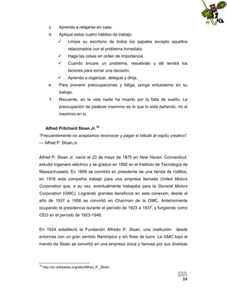 c.

Aprenda a relajarse en casa.

d.

Aplique estos cuatro hábitos de trabajo:


Limpie su escritorio de todos los papeles excepto aquellos
relacionados con el problema inmediato.



Haga las cosas en orden de importancia.



Cuando encare un problema, resuélvalo y allí tendrá los
factores para tomar una decisión.


e.

Aprenda a organizar, delegue y dirija.

Para prevenir preocupaciones y fatiga, ponga entusiasmo en su
trabajo.

f.

Recuerde, en la vida nadie ha muerto por la falta de sueño. La
preocupación de padecer insomnio es lo que lo está dañando, no el
insomnio en sí.

Alfred Pritchard Sloan Jr.18
"Frecuentemente no aceptamos reconocer y pagar el tribute al espítu creativo".
— Alfred P. Sloan,Jr.

Alfred P. Sloan Jr. nació el 23 de mayo de 1875 en New Haven, Connecticut,
estudió ingeniero eléctrico y se graduó en 1892 en el Instituto de Tecnología de
Massachussets. En 1899 se convirtió en presidente de una tienda de rodillos,
en 1916 esta compañía trabajó para una empresa llamada United Motors
Corporation que, a su vez, eventualmente trabajaba para la General Motors
Corporation (GMC). Logrando grandes beneficios en esta conexión, desde el
año de 1937 a 1956 se convirtió en Chairman de la GMC. Anteriormente
ocupando la presidencia durante el período de 1923 a 1937, y fungiendo como
CEO en el período de 1923-1946.

En 1934 estableció la Fundación Alfredo P. Sloan, una institución

desde

entonces con un gran sentido filantrópico y sin fines de lucro. La GMC bajo el
mando de Sloan se convirtió en una empresa única y famosa por sus diversas

18

http://en.wikipedia.org/wiki/Alfred_P._Sloan

84

 