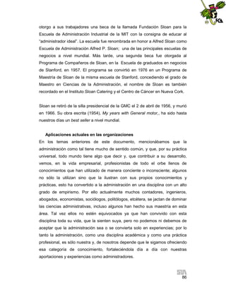 otorgo a sus trabajadores una beca de la llamada Fundación Sloan para la
Escuela de Administración Industrial de la MIT con la consigna de educar al
“administrador ideal”. La escuela fue renombrada en honor a Alfred Sloan como
Escuela de Administración Alfred P. Sloan; una de las principales escuelas de
negocios a nivel mundial. Más tarde, una segunda beca fue otorgada al
Programa de Compañeros de Sloan, en la Escuela de graduados en negocios
de Stanford, en 1957. El programa se convirtió en 1976 en un Programa de
Maestría de Sloan de la misma escuela de Stanford, concediendo el grado de
Maestro en Ciencias de la Administración, el nombre de Sloan es también
recordado en el Instituto Sloan Catering y el Centro de Cáncer en Nueva Cork.

Sloan se retiró de la silla presidencial de la GMC el 2 de abril de 1956, y murió
en 1966. Su obra escrita (1954), My years with General motor,, ha sido hasta
nuestros días un best seller a nivel mundial.

Aplicaciones actuales en las organizaciones
En los temas anteriores de este documento, mencionábamos que la
administración como tal tiene mucho de sentido común, y que, por su práctica
universal, todo mundo tiene algo que decir y, que contribuir a su desarrollo,
vemos, en la vida empresarial, profesionistas de todo el orbe llenos de
conocimientos que han utilizado de manera conciente o inconsciente; algunos
no sólo la utilizan sino que la ilustran con sus propios conocimientos y
prácticas, esto ha convertido a la administración en una disciplina con un alto
grado de empirismo. Por ello actualmente muchos contadores, ingenieros,
abogados, economistas, sociólogos, politólogos, etcétera, se jactan de dominar
las ciencias administrativas, incluso algunos han hecho sus maestría en esta
área. Tal vez ellos no estén equivocados ya que han convivido con esta
disciplina toda su vida, que la sienten suya, pero no podemos ni debemos de
aceptar que la administración sea o se convierta solo en experiencias; por lo
tanto la administración, como una disciplina académica y como una práctica
profesional, es sólo nuestra y, de nosotros depende que le sigamos ofreciendo
esa categoría de conocimiento, fortaleciéndola día a día con nuestras
aportaciones y experiencias como administradores.

86

 
