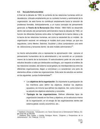 4.3.

Escuela Estructuralista

A final de la década de 1950, la corriente de las relaciones humanas entró en
decadencia, criticada ampliamente por su contexto humano y sentimental de la
organización; de esta forma no contribuyó ampliamente hacia la solución de
problemas formales. Anticipadamente, a un nuevo concepto de pensamiento
gerencial, la Teoría de la Burocracia (Max Weber, 1864-1920) se desarrolló
dentro del estudio del pensamiento administrativo hacia la década de 1940, en
función de diferentes factores entre ellos: la fragilidad de la teoría clásica y de
la teoría de las relaciones humanas, así como la necesidad de un modelo de
organización racional; sin embargo el modelo duró poco tiempo, ya que sus
seguidores, como Merton, Selznick, Gouldner y otros comprobaron una serie
de disfunciones y tensiones dentro de este modelo administrativo19.

La teoría estructuralista vino a representar la aproximación más cercana al
pensamiento humanístico de la administración y se convirtió en un producto
mismo de la teoría de la burocracia. El estructuralismo parte de una serie de
estudios llevados a cabo por destacados sociólogos, con respecto al análisis de
las relaciones sociales, del sistema social global y la interdependencia entre las
diferentes organizaciones, llegan a concretizar y a caracterizar una serie de
elementos afines a todas las organizaciones. Esta serie de estudios se centran
en los siguientes puntos fundamentales20:
 Los objetivos de la organización. Es importante la participación de
los miembros para definir los objetivos. Analizar los objetivos
opuestos y la minoría que definen los objetivos. Así, como incluir en
su estudio los objetivos abstractos y concretos.
 Tipología de las organizaciones. Definen diferentes tipos de
organización basada en los fines y objetivos, en la estructura misma
de la organización, en el encaje de las organizaciones dentro del
sistema global, social y económico, etc...

19

Adalberto Chiavenato, “Introducción a la Teoría General de la Administración”,México, Ed.
Mc Graw Hill, pp 456-458
20
Adalberto Rios Szalay, y Andrés Paniagua Aduna, “Orígenes y Perspectivas de la
Administración”, Ed. Trillas pp. 113-116

87

 