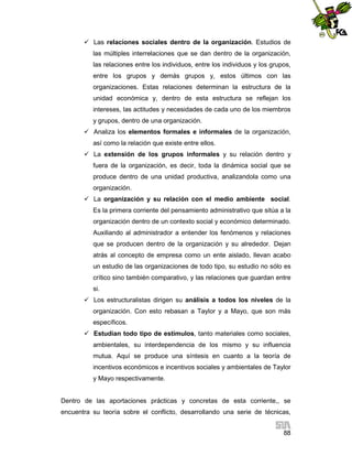  Las relaciones sociales dentro de la organización. Estudios de
las múltiples interrelaciones que se dan dentro de la organización,
las relaciones entre los individuos, entre los individuos y los grupos,
entre los grupos y demás grupos y, estos últimos con las
organizaciones. Estas relaciones determinan la estructura de la
unidad económica y, dentro de esta estructura se reflejan los
intereses, las actitudes y necesidades de cada uno de los miembros
y grupos, dentro de una organización.
 Analiza los elementos formales e informales de la organización,
así como la relación que existe entre ellos.
 La extensión de los grupos informales y su relación dentro y
fuera de la organización, es decir, toda la dinámica social que se
produce dentro de una unidad productiva, analizandola como una
organización.
 La organización y su relación con el medio ambiente social.
Es la primera corriente del pensamiento administrativo que sitúa a la
organización dentro de un contexto social y económico determinado.
Auxiliando al administrador a entender los fenómenos y relaciones
que se producen dentro de la organización y su alrededor. Dejan
atrás al concepto de empresa como un ente aislado, llevan acabo
un estudio de las organizaciones de todo tipo, su estudio no sólo es
crítico sino también comparativo, y las relaciones que guardan entre
si.
 Los estructuralistas dirigen su análisis a todos los niveles de la
organización. Con esto rebasan a Taylor y a Mayo, que son más
específicos.
 Estudian todo tipo de estímulos, tanto materiales como sociales,
ambientales, su interdependencia de los mismo y su influencia
mutua. Aquí se produce una síntesis en cuanto a la teoría de
incentivos económicos e incentivos sociales y ambientales de Taylor
y Mayo respectivamente.

Dentro de las aportaciones prácticas y concretas de esta corriente,, se
encuentra su teoría sobre el conflicto, desarrollando una serie de técnicas,
88

 