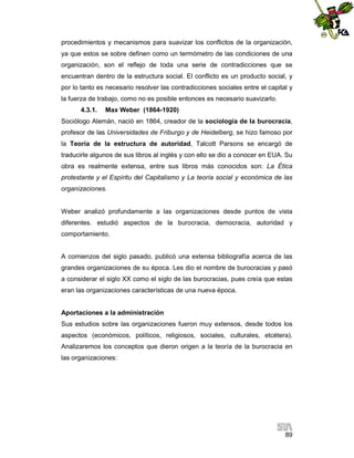 procedimientos y mecanismos para suavizar los conflictos de la organización,
ya que estos se sobre definen como un termómetro de las condiciones de una
organización, son el reflejo de toda una serie de contradicciones que se
encuentran dentro de la estructura social. El conflicto es un producto social, y
por lo tanto es necesario resolver las contradicciones sociales entre el capital y
la fuerza de trabajo, como no es posible entonces es necesario suavizarlo.
4.3.1.

Max Weber (1864-1920)

Sociólogo Alemán, nació en 1864, creador de la sociología de la burocracia,
profesor de las Universidades de Friburgo y de Heidelberg, se hizo famoso por
la Teoría de la estructura de autoridad, Talcott Parsons se encargó de
traducirle algunos de sus libros al inglés y con ello se dio a conocer en EUA. Su
obra es realmente extensa, entre sus libros más conocidos son: La Ética
protestante y el Espíritu del Capitalismo y La teoría social y económica de las
organizaciones.

Weber analizó profundamente a las organizaciones desde puntos de vista
diferentes. estudió aspectos de la burocracia, democracia, autoridad y
comportamiento.

A comienzos del siglo pasado, publicó una extensa bibliografía acerca de las
grandes organizaciones de su época. Les dio el nombre de burocracias y pasó
a considerar el siglo XX como el siglo de las burocracias, pues creía que estas
eran las organizaciones características de una nueva época.

Aportaciones a la administración
Sus estudios sobre las organizaciones fueron muy extensos, desde todos los
aspectos (económicos, políticos, religiosos, sociales, culturales, etcétera).
Analizaremos los conceptos que dieron origen a la teoría de la burocracia en
las organizaciones:

89

 