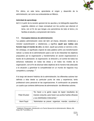 Por último, en este tema, aprenderás el origen y desarrollo de la
administración, así como sus antecedentes en México.

Actividad de aprendizaje
A.1.1. A partir de la revisión general de los apuntes y la bibliografía específica
sugerida, elabora un mapa conceptual con los puntos que abarcan el
tema, con el fin de que tengas una panorámica de todo el tema y te
facilites el estudio y comprensión del mismo.

1.1.

Conceptos básicos de administración

“La palabra administración viene del latín ad (hacia, dirección, tendencia) y
minister (subordinación u obediencia), y significa aquél que realiza una
función bajo el mando de otro, es decir, aquél que presta un servicio a otro.
Sin embargo, el significado original de esta palabra sufrió una transformación
radical. La tarea de la administración pasó a ser la de interpretar los objetivos
propuestos por la organización y transformarlos en acción organizacional a
través de la planeación, la organización, la dirección y el control de todos los
esfuerzos realizados en todas las áreas y en todos los niveles de la
organización, con el fin de alcanzar tales objetivos de la manera más adecuada
a la situación y garantizar la competitividad en un mundo de negocios muy
competitivo y complejo. “1

A lo largo del devenir histórico de la administración, los diferentes autores han
definido a ésta desde su particular punto de vista y experiencia, tanto
profesional como personal en las organizaciones. A continuación se presenta
un cuadro que contiene definiciones de administración de diferentes autores.

“Es hacer a la gente capaz de lograr resultados de
Peter Drucker

manera conjunta, para hacer sus puntos fuertes eficaces
y sus debilidades irrelevantes.”

Henri Fayol

“Administrar es prever, organizar, mandar, coordinar y

1

Adalberto Chiavenato, Introducción a la Teoría General de la Administración, México, Mc
Graw Hill 7ª.ed.2006.p 10

9

 