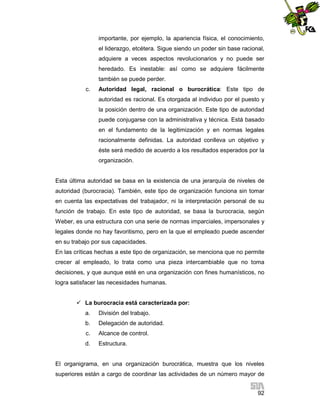 importante, por ejemplo, la apariencia física, el conocimiento,
el liderazgo, etcétera. Sigue siendo un poder sin base racional,
adquiere a veces aspectos revolucionarios y no puede ser
heredado. Es inestable: así como se adquiere fácilmente
también se puede perder.
c.

Autoridad legal, racional o burocrática: Este tipo de
autoridad es racional. Es otorgada al individuo por el puesto y
la posición dentro de una organización. Este tipo de autoridad
puede conjugarse con la administrativa y técnica. Está basado
en el fundamento de la legitimización y en normas legales
racionalmente definidas. La autoridad conlleva un objetivo y
éste será medido de acuerdo a los resultados esperados por la
organización.

Esta última autoridad se basa en la existencia de una jerarquía de niveles de
autoridad (burocracia). También, este tipo de organización funciona sin tomar
en cuenta las expectativas del trabajador, ni la interpretación personal de su
función de trabajo. En este tipo de autoridad, se basa la burocracia, según
Weber, es una estructura con una serie de normas imparciales, impersonales y
legales donde no hay favoritismo, pero en la que el empleado puede ascender
en su trabajo por sus capacidades.
En las críticas hechas a este tipo de organización, se menciona que no permite
crecer al empleado, lo trata como una pieza intercambiable que no toma
decisiones, y que aunque esté en una organización con fines humanísticos, no
logra satisfacer las necesidades humanas.
 La burocracia está caracterizada por:
a.

División del trabajo.

b.

Delegación de autoridad.

c.

Alcance de control.

d.

Estructura.

El organigrama, en una organización burocrática, muestra que los niveles
superiores están a cargo de coordinar las actividades de un número mayor de
92

 