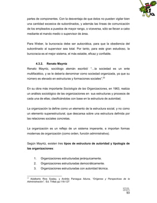 partes de componentes. Con la desventaja de que éstos no pueden vigilar bien
una cantidad excesiva de subordinados, y además las líneas de comunicación
de los empleados a puestos de mayor rango, o viceversa, sólo se llevan a cabo
mediante el mando medio o supervisor de área.

Para Weber, la burocracia debe ser autocrática, para que la obediencia del
subordinado al supervisor sea total. Por tanto, para este gran estudioso, la
burocracia es el mejor sistema, el más estable, eficaz y confiable.

4.3.2.

Renato Mayntz

Renato Mayntz, sociólogo alemán escribió: “…la sociedad es un ente
multifacético, y se le debería denominar como sociedad organizada, ya que su
número es elevado en estructuras y formaciones sociales”.22

En su obra más importante Sociología de las Organizaciones, en 1963, realiza
un análisis sociológico de las organizaciones en sus estructuras y procesos de
cada una de ellas; clasificándolas con base en la estructura de autoridad.

La organización la define como un elemento de la estructura social, y no como
un elemento superestructural, que descansa sobre una estructura definida por
las relaciones sociales concretas.

La organización es un reflejo de un sistema imperante, e importan formas
modernas de organización (como orden, función administrativa).

Según Mayntz, existen tres tipos de estructura de autoridad y tipologia de
las organizaciones:

1.

Organizaciones estructuradas jerárquicamente.

2.

Organizaciones estructuradas democráticamente.

3.

Organizaciones estructuradas con autoridad técnica.

22

Adalberto Rios Szalay, y Andrés Paniagua Aduna, “Orígenes y Perspectivas de la
Administración”, Ed. Trillas pp.116-127

93

 