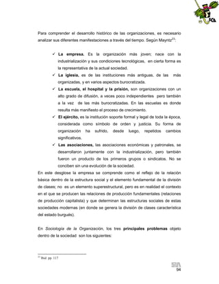 Para comprender el desarrollo histórico de las organizaciones, es necesario
analizar sus diferentes manifestaciones a través del tiempo. Según Mayntz23:
 La empresa. Es la organización más joven; nace con la
industrialización y sus condiciones tecnológicas, en cierta forma es
la representativa de la actual sociedad.
 La iglesia, es de las instituciones más antiguas, de las

más

organizadas, y en varios aspectos burocratizada.
 La escuela, el hospital y la prisión, son organizaciones con un
alto grado de difusión, a veces poco independientes pero también
a la vez

de las más burocratizadas. En las escuelas es donde

resulta más manifiesto el proceso de crecimiento.
 El ejército, es la institución soporte formal y legal de toda la época,
considerada como símbolo de orden y justicia. Su forma de
organización

ha

sufrido,

desde

luego,

repetidos

cambios

significativos.
 Las asociaciones, las asociaciones económicas y patronales, se
desarrollaron juntamente con la industrialización, pero también
fueron un producto de los primeros grupos o sindicatos. No se
conciben sin una evolución de la sociedad.
En este desglose la empresa se comprende como el reflejo de la relación
básica dentro de la estructura social y el elemento fundamental de la división
de clases; no es un elemento superestructural, pero es en realidad el contexto
en el que se producen las relaciones de producción fundamentales (relaciones
de producción capitalista) y que determinan las estructuras sociales de estas
sociedades modernas (en donde se genera la división de clases característica
del estado burgués).

En Sociología de la Organización, los tres principales problemas objeto
dentro de la sociedad son los siguientes:

23

Ibid pp. 117

94

 