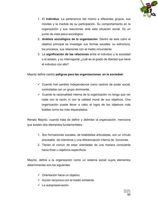 1. El individuo. La pertenencia del mismo a diferentes grupos, sus
móviles y la medida de su participación. Su comportamiento en la
organización y sus reacciones ante esta situación social. Es un
punto de vista psico-sociológico.
2. Análisis sociológico de la organización. Dentro de este rubro el
objetivo principal es investigar sus formas sociales: su estructura,
los procesos, sus relaciones con el medio circundante.
3. La significación de las relaciones entre el individuo y la sociedad
o el estado, y su interrogante ¿cuál es el grado de libertad que tiene
el individuo con ello?

Mayntz define ciertos peligros para las organizaciones en la sociedad:
 Cuando han perdido independencia como centros de poder social,
controladas con un grupo dominante.
 Cuando la racionalidad interna de la organización no tenga que ver
nada con la razón ni con la calidad moral de sus objetivos. Una
organización puede llevar a cabo el logro de los objetivos más
loables como los más disparatados.

Renato Mayntz, cuando trata de definir y delimitar la organización, menciona
que existen dos elementos fundamentales:

1. Son formaciones sociales, de totalidades articuladas, con un círculo
precisable de miembros y una diferenciación interna de funciones.
2. Tienen el común de estar orientadas de una manera consciente
hacia fines u objetivos específicos.

Mayntz, define a la organización como un sistema social cuyos elementos
determinantes son los siguientes:
 Orientación hacia un objetivo.
 Acción recíproca con el medio ambiente.
 La autopreservación.
95

 