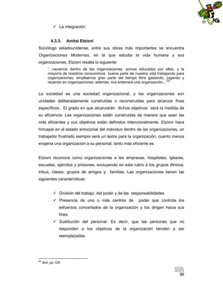  La integración.

4.3.3.

Amitai Etzioni

Sociólogo estadounidense, entre sus obras más importantes se encuentra
Organizaciones Modernas, en la que estudia la vida humana y sus
organizaciones. Etzioni resalta lo siguiente:
“...nacemos dentro de las organizaciones, somos educados por ellas, y la
mayoría de nosotros consumimos buena parte de nuestra vida trabajando para
organizaciones, empleamos gran parte del tiempo libre gastando, jugando y
rezando en organizaciones; además, nos enterrará una organización...”24

La sociedad es una sociedad organizacional, y las organizaciones son
unidades deliberadamente construidas o reconstruidas para alcanzar fines
específicos. El grado en que alcanzarán dichos objetivos será la medida de
su eficiencia. Las organizaciones están construidas de manera que sean las
más eficientes y sus objetivos están definidos intencionalmente. Etzioni hace
hincapié en el estado emocional del individuo dentro de las organizaciones, un
trabajador frustrado siempre será un lastre para la organización, cuanto menos
enajena una organización a su personal, tanto más eficiente es.

Etzioni reconoce como organizaciones a las empresas, hospitales, iglesias,
escuelas, ejércitos y prisiones, excluyendo en este rubro a los grupos étnicos,
tribus, clases, grupos de amigos y

familias. Las organizaciones tienen las

siguientes características:
 División del trabajo, del poder y de las responsabilidades.
 Presencia de uno o más centros de

poder que controla los

esfuerzos concertados de la organización y los dirigen hacia sus
fines.
 Sustitución del personal. Es decir, que las personas que no
responden a los objetivos de la organización tienden a ser
reemplazadas.

24

Ibid. pp.128

96

 