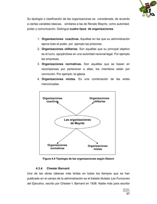 Su tipología o clasificación de las organizaciones es considerada, de acuerdo
a ciertas variables básicas, similares a las de Renato Mayntz, como autoridad,
poder y comunicación. Distingue cuatro tipos de organizaciones:

1. Organizaciones coactivas. Aquéllas en las que su administración
ejerce todo el poder, por ejemplo las prisiones.
2. Organizaciones utilitarias. Son aquéllas que su principal objetivo
es el lucro, apoyándose en una autoridad racional-legal. Por ejemplo
las empresas.
3. Organizaciones normativas. Son aquéllas que se basan en
recompensas por pertenecer a ellas; los miembros están por
convicción. Por ejemplo, la iglesia.
4. Organizaciones mixtas. Es una combinación de las antes
mencionadas.

Organizaciones
coactivas

Organizaciones
utilitarias

Las organizaciones
de Mayntz

Organizaciones
normativas

Organizaciones
mixtas

Figura 4.4 Tipología de las organizaciones según Etzioni

4.3.4.

Chester Barnard

Una de las obras clásicas más leídas en todos los tiempos que se han
publicado en el campo de la administración es el tratado titulado Las Funciones
del Ejecutivo, escrito por Chester I. Barnard en 1938. Nadie más para escribir

97

 