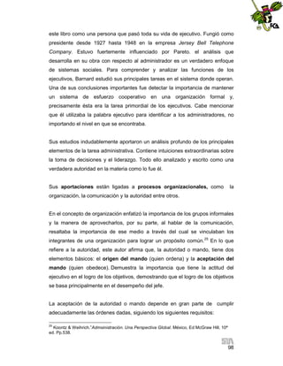 este libro como una persona que pasó toda su vida de ejecutivo. Fungió como
presidente desde 1927 hasta 1948 en la empresa Jersey Bell Telephone
Company. Estuvo fuertemente influenciado por Pareto. el análisis que
desarrolla en su obra con respecto al administrador es un verdadero enfoque
de sistemas sociales. Para comprender y analizar las funciones de los
ejecutivos, Barnard estudió sus principales tareas en el sistema donde operan.
Una de sus conclusiones importantes fue detectar la importancia de mantener
un sistema de esfuerzo cooperativo en una organización formal y,
precisamente ésta era la tarea primordial de los ejecutivos. Cabe mencionar
que él utilizaba la palabra ejecutivo para identificar a los administradores, no
importando el nivel en que se encontraba.

Sus estudios indudablemente aportaron un análisis profundo de los principales
elementos de la tarea administrativa. Contiene intuiciones extraordinarias sobre
la toma de decisiones y el liderazgo. Todo ello analizado y escrito como una
verdadera autoridad en la materia como lo fue él.

Sus aportaciones están ligadas a procesos organizacionales, como

la

organización, la comunicación y la autoridad entre otros.

En el concepto de organización enfatizó la importancia de los grupos informales
y la manera de aprovecharlos, por su parte, al hablar de la comunicación,
resaltaba la importancia de ese medio a través del cual se vinculaban los
integrantes de una organización para lograr un propósito común.25 En lo que
refiere a la autoridad, este autor afirma que, la autoridad o mando, tiene dos
elementos básicos: el origen del mando (quien ordena) y la aceptación del
mando (quien obedece). Demuestra la importancia que tiene la actitud del
ejecutivo en el logro de los objetivos, demostrando que el logro de los objetivos
se basa principalmente en el desempeño del jefe.

La aceptación de la autoridad o mando depende en gran parte de cumplir
adecuadamente las órdenes dadas, siguiendo los siguientes requisitos:
25

Koontz & Weihrich.”Admsinistración. Una Perspectiva Global. México, Ed McGraw Hill, 10ª
ed. Pp.538.

98

 