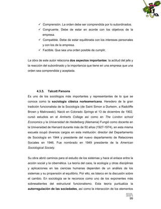  Comprensión. La orden debe ser comprendida por lo subordinados.
 Congruente. Debe de estar en acorde con los objetivos de la
empresa.
 Compatible. Debe de estar equilibrada con los intereses personales
y con los de la empresa.
 Factible. Que sea una orden posible de cumplir.

La obra de este autor relaciona dos aspectos importantes: la actitud del jefe y
la reacción del subordinado y la importancia que tiene en una empresa que una
orden sea comprendida y aceptada.

4.3.5.

Talcott Parsons

Es uno de los sociólogos más importantes y representantes de lo que se
conoce como la sociología clásica norteamericana. Heredero de la gran
tradición funcionalista de la Sociología (de Saint Simon a Durkeim, a Radcliffe
Brown y Malinowski). Nació en Colorado Springs el 13 de diciembre de 1902,
cursó estudios en el Amherts Collage así como en The London school
Economics y la Universidad de Heidelberg (Alemania) Fungió como docente en
la Universidad de Harvard durante más de 50 años (1927-1974), en esta misma
escuela ocupó diversos cargos en esta institución: director del Departamento
de Sociología en 1944 y presidente del nuevo departamento de Relaciones
Sociales en 1946. Fue nombrado en 1949 presidente de la American
Sociological Society.

Su obra abrió caminos para el estudio de los sistemas y hace el enlace entre la
acción social y la cibernética. La teoría del caos, la ecología y otras disciplinas
y aplicaciones en las ciencias humanas dependen de un análisis de los
sistemas y su propensión al equilibrio. Por ello, es básico en la discusión sobre
el cambio. En sociología se le reconoce como uno de los exponentes más
sobresalientes del estructural funcionalismo. Esta teoría puntualiza la
autorregulación de las sociedades, así como la interacción de los elementos
99

 