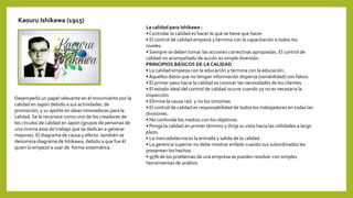 Kaouru Ishikawa (1915)
Desempeñó un papel relevante en el movimiento por la
calidad en Japón debido a sus actividades de
promoción, y su aporte en ideas innovadoras para la
calidad. Se le reconoce como uno de los creadores de
los círculos de calidad en Japón (grupos de personas de
una misma área de trabajo que se dedican a generar
mejoras). El diagrama de causa y efecto también se
denomina diagrama de Ishikawa, debido a que fue él
quien lo empezó a usar de forma sistemática.
La calidad para Ishikawa :
• Controlar la calidad es hacer lo que se tiene que hacer.
• El control de calidad empieza y termina con la capacitación a todos los
niveles.
• Siempre se deben tomar las acciones correctivas apropiadas. El control de
calidad no acompañado de acción es simple diversión.
PRINCIPIOS BÁSICOS DE LA CALIDAD
• La calidad empieza con la educación y termina con la educación.
• Aquellos datos que no tengan información dispersa (variabilidad) son falsos.
• El primer paso hacia la calidad es conocer las necesidades de los clientes.
• El estado ideal del control de calidad ocurre cuando ya no es necesaria la
inspección.
• Elimine la causa raíz y no los síntomas.
• El control de calidad es responsabilidad de todos los trabajadores en todas las
divisiones.
• No confunda los medios con los objetivos.
• Ponga la calidad en primer término y dirija su vista hacia las utilidades a largo
plazo.
• La mercadotecnia es la entrada y salida de la calidad.
• La gerencia superior no debe mostrar enfado cuando sus subordinados les
presenten los hechos.
• 95% de los problemas de una empresa se pueden resolver con simples
herramientas de análisis.
 
