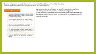 Describe el papel clave que juegan las siete herramientas estadísticas básicas para la calidad, al ayudar a
controlar el proceso y orientar en la búsqueda de causas para realizar mejoras.
La mayor contribución de Ishikawa fue simplificar los métodos estadísticos
utilizados para control de calidad en la industria a nivel general.
A nivel técnico su trabajo enfatizo la buena recolección de datos y elaborar una
buena presentación, también utilizó los diagramas de Pareto, para priorizar las
mejorías de calidad.
 